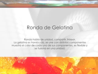 Ronda de Gelatina Ronda habla de unidad, compartir, linkear. La gelatina es translúcida, se une con distintos componentes muestra el color de cada uno de sus componentes, es flexible y  se fusiona en una unidad. 
