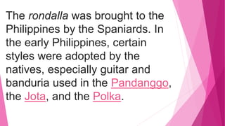 The rondalla was brought to the
Philippines by the Spaniards. In
the early Philippines, certain
styles were adopted by the
natives, especially guitar and
banduria used in the Pandanggo,
the Jota, and the Polka.
 