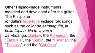Other Filipino-made instruments
modeled and developed after the guitar.
The Philippine
rondalla’s repertoire include folk songs
such as the collar de sampaguita, la
bella filipina, No te vayas a
Zamboanga, Balitaw, the Kundiman, the
"Zarzuela", the "Subli", the "Harana", the
"Tinikling", and the "Cariñosa".
 