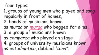 four types:
1. groups of young men who played and sang
regularly in front of homes,
2. bands of musicians known
as murza or murga who begged for alms,
3. a group of musicians known
as comparza who played on stage
4. groups of university musicians known
as estudiantina, dubbed “tuna”.
 