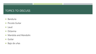 TOPICS TO DISCUSS
 Banduria
 Piccolo Guitar
 Laud
 Octavina
 Mandola and Mandolin
 Guitar
 Bajo de uñas
 
