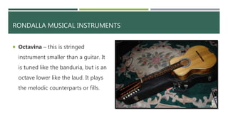RONDALLA MUSICAL INSTRUMENTS
 Octavina – this is stringed
instrument smaller than a guitar. It
is tuned like the banduria, but is an
octave lower like the laud. It plays
the melodic counterparts or fills.
 