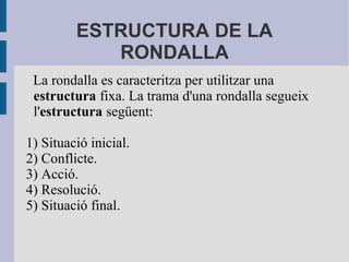 ESTRUCTURA DE LA
RONDALLA
La rondalla es caracteritza per utilitzar una
estructura fixa. La trama d'una rondalla segueix
l'estructura següent:
1) Situació inicial.
2) Conflicte.
3) Acció.
4) Resolució.
5) Situació final.
 