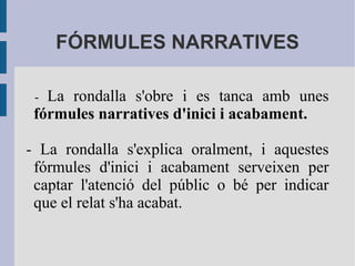 FÓRMULES NARRATIVES
- La rondalla s'obre i es tanca amb unes
fórmules narratives d'inici i acabament.
- La rondalla s'explica oralment, i aquestes
fórmules d'inici i acabament serveixen per
captar l'atenció del públic o bé per indicar
que el relat s'ha acabat.
 