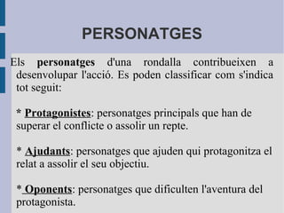 PERSONATGES
Els personatges d'una rondalla contribueixen a
desenvolupar l'acció. Es poden classificar com s'indica
tot seguit:
* Protagonistes: personatges principals que han de
superar el conflicte o assolir un repte.
* Ajudants: personatges que ajuden qui protagonitza el
relat a assolir el seu objectiu.
* Oponents: personatges que dificulten l'aventura del
protagonista.
 