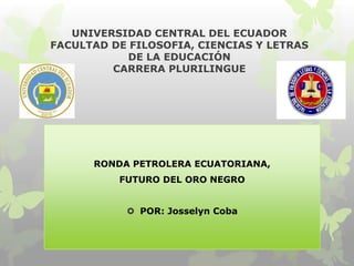 UNIVERSIDAD CENTRAL DEL ECUADOR
FACULTAD DE FILOSOFIA, CIENCIAS Y LETRAS
DE LA EDUCACIÓN
CARRERA PLURILINGUE
RONDA PETROLERA ECUATORIANA,
FUTURO DEL ORO NEGRO
 POR: Josselyn Coba
 