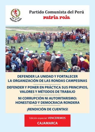 DEFENDER LA UNIDAD Y FORTALECER
LA ORGANIZACIÓN DE LAS RONDAS CAMPESINAS
DEFENDER Y PONER EN PRÁCTICA SUS PRINCIPIOS,
VALORES Y MÉTODOS DE TRABAJO
NI CORRUPCIÓN NI AUTORITARISMO:
HONESTIDAD Y DEMOCRACIA RONDERA
¡RENDICIÓN DE CUENTAS!
Edición especial: VENCEREMOS
CAJAMARCA
 