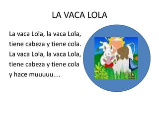 LA VACA LOLA
La vaca Lola, la vaca Lola,
tiene cabeza y tiene cola.
La vaca Lola, la vaca Lola,
tiene cabeza y tiene cola
y hace muuuuu....
 