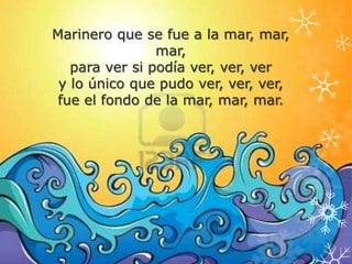 Marinero que se fue a la mar, mar,
                mar,
   para ver si podía ver, ver, ver
 y lo único que pudo ver, ver, ver,
 fue el fondo de la mar, mar, mar.
 