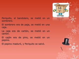 Periquito, el bandolero, se metió en un
sombrero.
El sombrero era de paja, se metió en una
caja.
La caja era de cartón, se metió en un
cartón.
El cajón era de pino, se metió en un
pepino.
El pepino maduró, y Periquito se salvó.
 