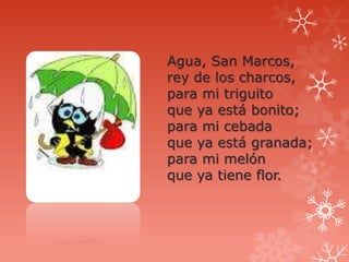 Agua, San Marcos,
rey de los charcos,
para mi triguito
que ya está bonito;
para mi cebada
que ya está granada;
para mi melón
que ya tiene flor.
 