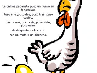 La gallina papanata puso un huevo en
              la canasta.
Puso uno ,puso dos, puso tres, puso
             cuatro,
  puso cinco, puso seis, puso siete,
             puso ocho.
      Me despiertan a las ocho
    con un mate y un bizcocho.
 