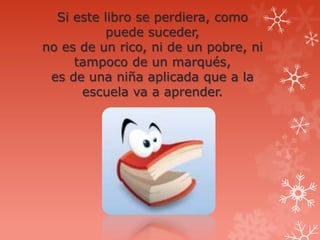Si este libro se perdiera, como
           puede suceder,
no es de un rico, ni de un pobre, ni
     tampoco de un marqués,
 es de una niña aplicada que a la
      escuela va a aprender.
 