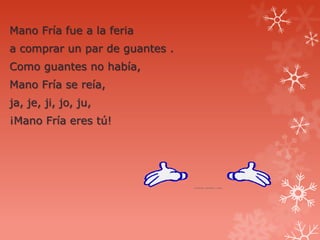 Mano Fría fue a la feria
a comprar un par de guantes .
Como guantes no había,
Mano Fría se reía,
ja, je, ji, jo, ju,
¡Mano Fría eres tú!
 