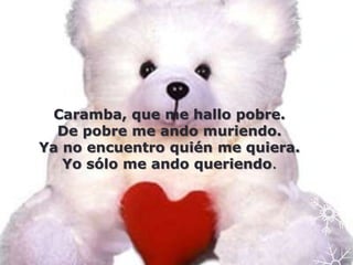 Caramba, que me hallo pobre.
  De pobre me ando muriendo.
Ya no encuentro quién me quiera.
   Yo sólo me ando queriendo.
 