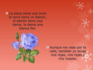 La plaza tiene una torre
  la torre tiene un balcón,
     el balcón tiene una
     dama, la dama una
         blanca flor.




                           Aunque me veas por la
                            calle, también yo tengo
                             mis rejas, mis rejas y
                                   mis rosales.
 