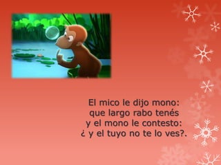 El mico le dijo mono:
  que largo rabo tenés
 y el mono le contesto:
¿ y el tuyo no te lo ves?.
 