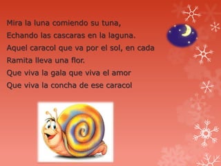 Mira la luna comiendo su tuna,
Echando las cascaras en la laguna.
Aquel caracol que va por el sol, en cada
Ramita lleva una flor.
Que viva la gala que viva el amor
Que viva la concha de ese caracol
 