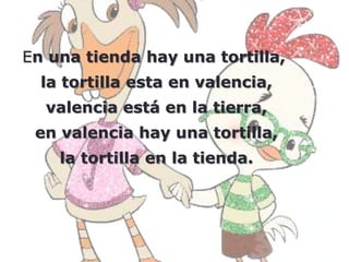 En una tienda hay una tortilla,
  la tortilla esta en valencia,
  valencia está en la tierra,
 en valencia hay una tortilla,
    la tortilla en la tienda.
 