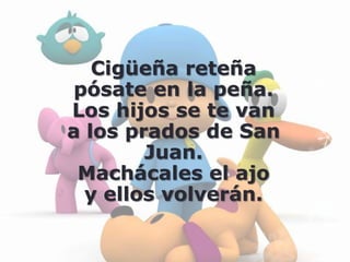 Cigüeña reteña
 pósate en la peña.
Los hijos se te van
a los prados de San
        Juan.
 Machácales el ajo
  y ellos volverán.
 