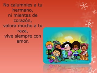 No calumnies a tu
     hermano,
   ni mientas de
      corazón,
valora mucho a tu
        raza,
 vive siempre con
       amor.
 