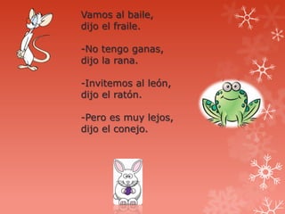 Vamos al baile,
dijo el fraile.

-No tengo ganas,
dijo la rana.

-Invitemos al león,
dijo el ratón.

-Pero es muy lejos,
dijo el conejo.
 