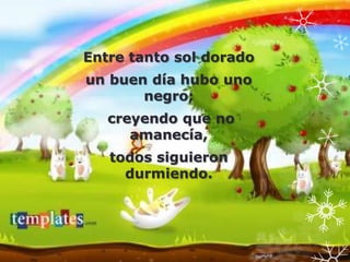 Entre tanto sol dorado
un buen día hubo uno
       negro;
   creyendo que no
      amanecía,
   todos siguieron
     durmiendo.
 