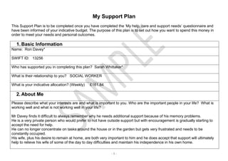 - 1 -
My Support Plan
This Support Plan is to be completed once you have completed the ‘My help, care and support needs’ questionnaire and
have been informed of your indicative budget. The purpose of this plan is to set out how you want to spend this money in
order to meet your needs and personal outcomes.
1. Basic Information
Name: Ron Davey*
SWIFT ID: 13256
Who has supported you in completing this plan? Sarah Whittaker*
What is their relationship to you? SOCIAL WORKER
What is your indicative allocation? (Weekly) £161.84
2. About Me
Please describe what your interests are and what is important to you. Who are the important people in your life? What is
working well and what is not working well in your life?
Mr Davey finds it difficult to always remember why he needs additional support because of his memory problems.
He is a very private person who would prefer to not have outside support but with encouragement is gradually starting to
accept the need for help.
He can no longer concentrate on tasks around the house or in the garden but gets very frustrated and needs to be
constantly occupied.
His wife, plus his desire to remain at home, are both very important to him and he does accept that support will ultimately
help to relieve his wife of some of the day to day difficulties and maintain his independence in his own home.
 