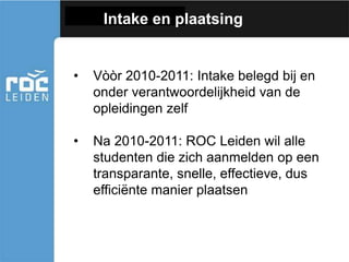 Intake en plaatsing
• Vòòr 2010-2011: Intake belegd bij en
onder verantwoordelijkheid van de
opleidingen zelf
• Na 2010-2011: ROC Leiden wil alle
studenten die zich aanmelden op een
transparante, snelle, effectieve, dus
efficiënte manier plaatsen
 