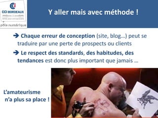 Y aller mais avec méthode !
 Chaque erreur de conception (site, blog…) peut se
traduire par une perte de prospects ou clients
 Le respect des standards, des habitudes, des
tendances est donc plus important que jamais …
L’amateurisme
n’a plus sa place !
 