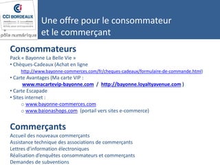 Consommateurs
Pack « Bayonne La Belle Vie »
• Chèques-Cadeaux (Achat en ligne
http://www.bayonne-commerces.com/fr/cheques-cadeaux/formulaire-de-commande.html)
• Carte Avantages (Ma carte VIP :
www.macartevip-bayonne.com / http://bayonne.loyaltyavenue.com )
• Carte Escapade
• Sites internet :
o www.bayonne-commerces.com
o www.baionashops.com (portail vers sites e-commerce)
Commerçants
Accueil des nouveaux commerçants
Assistance technique des associations de commerçants
Lettres d’information électroniques
Réalisation d’enquêtes consommateurs et commerçants
Demandes de subventions
Une offre pour le consommateur
et le commerçant
 