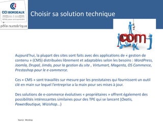 Aujourd’hui, la plupart des sites sont faits avec des applications de « gestion de
contenu » (CMS) distribuées librement et adaptables selon les besoins : WordPress,
Joomla, Drupal, Jimdo, pour la gestion du site , Virtumart, Magento, OS Commerce,
Prestashop pour le e-commerce.
Ces « CMS » sont travaillés sur mesure par les prestataires qui fournissent un outil
clé en main sur lequel l’entreprise a la main pour ses mises à jour.
Des solutions de e-commerce évolutives « propriétaires » offrent également des
possibilités intéressantes similaires pour des TPE qui se lancent (Oxatis,
PowerBoutique, Wizishop...)
Source : Wizishop
Choisir sa solution technique
 