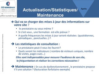 ChambredeCommerceetd’industriedeBordeaux–DirectionAppuiauxEntreprises
Actualisation/Statistiques/
Maintenance
 Qui va se charger des mises à jour des informations sur
votre site ?
• le prestataire ou vous-même ?
• Si c’est vous , une formation est-elle prévue ?
• A quelle fréquences les mises à jour seront réalisées (quotidiennes,
périodiques , ponctuelles..) ?
 Les statistiques de consultation :
• Le prestataire peut-il vous les fournir?
• Quels seront les indicateurs ( nombre de visiteurs uniques, nombre
de visites, pages vues…)
Elles sont indispensables pour mesurer l’audience de son site,
la fréquentation et réaliser les corrections nécessaires !
 Maintenance : En cas de dysfonctionnement , le prestataire propose
t’il une solution ? (facturation forfaitaire exemple) 59
Après
 