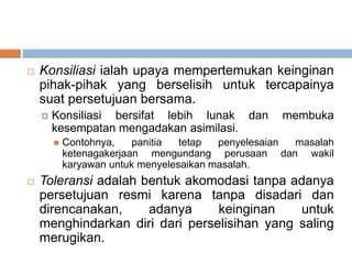  Konsiliasi ialah upaya mempertemukan keinginan
pihak-pihak yang berselisih untuk tercapainya
suat persetujuan bersama.
 Konsiliasi bersifat lebih lunak dan membuka
kesempatan mengadakan asimilasi.
 Contohnya, panitia tetap penyelesaian masalah
ketenagakerjaan mengundang perusaan dan wakil
karyawan untuk menyelesaikan masalah.
 Toleransi adalah bentuk akomodasi tanpa adanya
persetujuan resmi karena tanpa disadari dan
direncanakan, adanya keinginan untuk
menghindarkan diri dari perselisihan yang saling
merugikan.
 