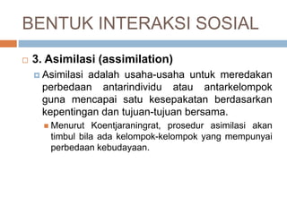 BENTUK INTERAKSI SOSIAL
 3. Asimilasi (assimilation)
 Asimilasi adalah usaha-usaha untuk meredakan
perbedaan antarindividu atau antarkelompok
guna mencapai satu kesepakatan berdasarkan
kepentingan dan tujuan-tujuan bersama.
 Menurut Koentjaraningrat, prosedur asimilasi akan
timbul bila ada kelompok-kelompok yang mempunyai
perbedaan kebudayaan.
 