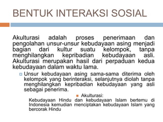 BENTUK INTERAKSI SOSIAL
Akulturasi adalah proses penerimaan dan
pengolahan unsur-unsur kebudayaan asing menjadi
bagian dari kultur suatu kelompok, tanpa
menghilangkan kepribadian kebudayaan asli.
Akulturasi merupakan hasil dari perpaduan kedua
kebudayaan dalam waktu lama.
 Unsur kebudayaan asing sama-sama diterima oleh
kelompok yang berinteraksi, selanjutnya diolah tanpa
menghilangkan kepribadian kebudayaan yang asli
sebagai penerima.
 Akulturasi:
Kebudayaan Hindu dan kebudayaan Islam bertemu di
Indonesia kemudian menciptakan kebudayaan Islam yang
bercorak Hindu
 