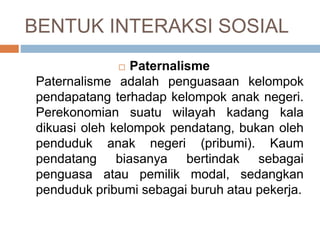 BENTUK INTERAKSI SOSIAL
 Paternalisme
Paternalisme adalah penguasaan kelompok
pendapatang terhadap kelompok anak negeri.
Perekonomian suatu wilayah kadang kala
dikuasi oleh kelompok pendatang, bukan oleh
penduduk anak negeri (pribumi). Kaum
pendatang biasanya bertindak sebagai
penguasa atau pemilik modal, sedangkan
penduduk pribumi sebagai buruh atau pekerja.
 