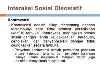 Interaksi Sosial Disosiatif
Kontravensi
 Kontravensi adalah sikap menentang dengan
tersembunyi agar tidak adanya perselisihan
(konflik) terbuka. Kontravensi merupakan proses
sosial dengan tanda ketidakpastian, keraguan,
penolakan, dan penyangkalan dengan tidak
diungkapkan secara terbuka.
 Penyebab kontravensi adalah perbedaan pendirian
antara kalangan tertentu dan pendirian kalangan
lainnya dalam masyarakat ataupun dapat juga
pendirian menyeluruh masyarakat.
 