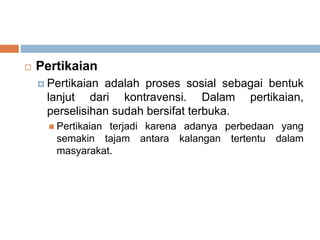  Pertikaian
 Pertikaian adalah proses sosial sebagai bentuk
lanjut dari kontravensi. Dalam pertikaian,
perselisihan sudah bersifat terbuka.
 Pertikaian terjadi karena adanya perbedaan yang
semakin tajam antara kalangan tertentu dalam
masyarakat.
 