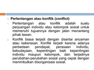 Pertentangan atau konflik (conflict)
1. Pertentangan atau konflik adalah suatu
perjuangan individu atau kelompok sosial untuk
memenuhi tujuannya dengan jalan menantang
pihak lawan.
2. Konflik biasa terjadi dengan disertai ancaman
atau kekerasan. Konflik terjadi karena adanya
perbedaan pendapat, perasaan individu,
kebudayaan, kepentingan baik kepentingan
individu maupun kelompok, dan terjadinya
perubahan-perubahan sosial yang cepat dengan
menimbulkan disorganisasi sosial.
 