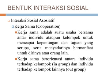 BENTUK INTERAKSI SOSIAL
 Interaksi Sosial Asosiatif
Kerja Sama (Cooperation)
Kerja sama adalah suatu usaha bersama
antar individu ataupun kelompok untuk
mencapai kepentingan dan tujuan yang
serupa, serta menyadarinya bermanfaat
untuk dirinya atau orang lain.
Kerja sama berorientasi antara individu
terhadap kelompok (in group) dan individu
terhadap kelompok lainnya (out group)
 