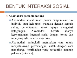 BENTUK INTERAKSI SOSIAL
 Akomodasi (accomodation)
 Akomodasi adalah suatu proses penyesuaian diri
individu atau kelompok manusia dengan semula
saling bertentangan untuk upaya mengatasi
ketegangan. Akomodasi berarti adanya
keseimbangan interaksi sosial dengan norma dan
nilai yang ada dalam masyarakat.
 Akomodasi seringkali merupakan cara untuk
menyelesaikan pertentangan, entah dengan cara
menghargai kepribadian yang berkonflik ataupun
paksaan (tekanan).
 