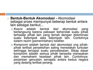  Bentuk-Bentuk Akomodasi - Akomodasi
sebagai proes mempunyai beberap bentuk antara
lain sebagai berikut...
 Koersi adalah bentuk dari akomodasi yang
berlangsung karena paksaan kehendak suatu pihak
terhadap pihak lain yang lemah dengan didominasi
suatu kelompok atas kelompok lain. Contohnya
sistem rezim (pemerintahan) totaliter.
 Kompromi adalah bentuk dari akomodasi yng pihak-
pihak terlibat perselisihan saling meredakan tuntutan
sehingga tercapai suatu penyelesaian. Sikap dasar
kompromi adalah semua pihak bersedia merasakan
dan memahami keadaan pihak lain. Contohnya:
perjanjian gencatan senajata antara kedua negara
yang sedang terlibat perang.
 