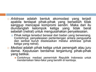  Arbitrase adalah bentuk akomodasi yang terjadi
apabila terdapat pihak-pihak yang berselisih tidak
sanggup mencapai kompromi sendiri. Maka dari itu
diundanglah kelompok ketiga yang tidak berat
sebelah (netral) untuk mengusahakan penyelesaian.
 Pihak ketiga tersebut berasal dari badan yang berwenang.
Contohnya: penyelesaian pertentangan antara pengusaha
dan serikat buruh diselesaikan melalui arbitrase (pihak
ketiga yang netral).
 Mediasi adalah pihak ketiga untuk penengah atau juru
damai. Keputusan berdamai tergantung pihak-pihak
yang betikai.
 Contohnya: mediasi pemerintah Republik Indonesia untuk
mendamaikan faksi-faksi yang bersilih di kamboja.
 