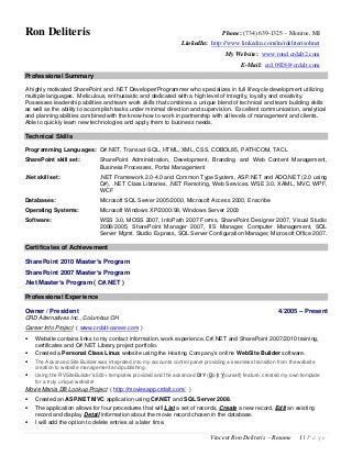 Vincent Ron Deliteris – Resume 1 | P a g e
Ron Deliteris Phone: (734) 639-1325 – Monroe, MI
LinkedIn: http://www.linkedin.com/in/rdeliterisohnet
My Website: www.rond.crdalt2.com
E-Mail: crd.0928@crdalt.com
Professional Summary
A highly motivated SharePoint and .NET Developer/Programmer who specializes in full lifecycle development utilizing
multiple languages. Meticulous, enthusiastic and dedicated with a high level of integrity, loyalty and creativity.
Possesses leadership abilities and team work skills that combines a unique blend of technical and team building skills
as well as the ability to accomplish tasks under minimal direction and supervision. Excellent communication, analytical
and planning abilities combined with the know-how to work in partnership with all levels of management and clients.
Able to quickly learn new technologies and apply them to business needs.
Technical Skills
Programming Languages: C#.NET, Transact-SQL, HTML, XML, CSS, COBOL85, PATHCOM, TACL
SharePoint skill set: SharePoint Administration, Development, Branding and Web Content Management,
Business Processes, Portal Management
.Net skill set: .NET Framework 2.0-4.0 and Common Type System, ASP.NET and ADO.NET (2.0 using
C#), .NET Class Libraries, .NET Remoting, Web Services, WSE 3.0, XAML, MVC, WPF,
WCF
Databases: Microsoft SQL Server 2005/2000, Microsoft Access 2000, Enscribe
Operating Systems: Microsoft Windows XP/2000/98, Windows Server 2003
Software: WSS 3.0, MOSS 2007, InfoPath 2007 Forms, SharePoint Designer 2007, Visual Studio
2008/2005, SharePoint Manager 2007, IIS Manager, Computer Management, SQL
Server Mgmt. Studio Express, SQL Server Configuration Manager, Microsoft Office 2007.
Certificates of Achievement
SharePoint 2010 Master’s Program
SharePoint 2007 Master’s Program
.Net Master’s Program ( C#.NET )
Professional Experience
Owner / President 4/2005 – Present
CRD Alternatives Inc., Columbus OH
Career Info Project ( www.crdalt-career.com )
 Website contains links to my contact information, work experience, C#.NET and SharePoint 2007/2010 training,
certificates and C#.NET Library project portfolio.
 Created a Personal Class Linux website using the Hosting Company’s online WebSite Builder software.
 The Advanced Site Builder was integrated into my accounts control panel providing a seamless transition from the website
creation to website management and publishing.
 Using the RVSiteBuilder’s 500+ templates provided and the advanced DIY (Do It Yourself) feature, created my own template
for a truly unique website!
Movie Mania DB Lookup Project ( http://moviesapp.crdalt.com/ )
 Created an ASP.NET MVC application using C#.NET and SQL Server 2008.
 The application allows for four procedures that will List a set of records, Create a new record, Edit an existing
record and display Detail information about the movie record chosen in the database.
 I will add the option to delete entries at a later time.
 