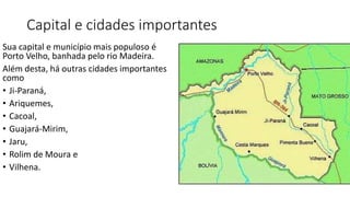 Capital e cidades importantes
Sua capital e município mais populoso é
Porto Velho, banhada pelo rio Madeira.
Além desta, há outras cidades importantes
como
• Ji-Paraná,
• Ariquemes,
• Cacoal,
• Guajará-Mirim,
• Jaru,
• Rolim de Moura e
• Vilhena.
 