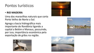 Pontos turísticos
• RIO MADEIRA
Uma das maravilhas naturais que corta
Porto Velho de Norte a Sul.
Agrega a bacia hidrográfica mais
importante de Rondônia ligando a
capital a Belém e Manaus, possuindo,
por isso, importância econômica pela
exportação de grãos na região.
 