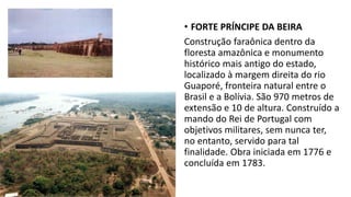 • FORTE PRÍNCIPE DA BEIRA
Construção faraônica dentro da
floresta amazônica e monumento
histórico mais antigo do estado,
localizado à margem direita do rio
Guaporé, fronteira natural entre o
Brasil e a Bolívia. São 970 metros de
extensão e 10 de altura. Construído a
mando do Rei de Portugal com
objetivos militares, sem nunca ter,
no entanto, servido para tal
finalidade. Obra iniciada em 1776 e
concluída em 1783.
 