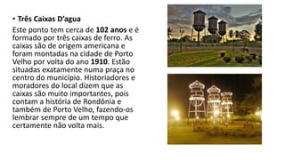 • Três Caixas D’agua
Este ponto tem cerca de 102 anos e é
formado por três caixas de ferro. As
caixas são de origem americana e
foram montadas na cidade de Porto
Velho por volta do ano 1910. Estão
situadas exatamente numa praça no
centro do município. Historiadores e
moradores do local dizem que as
caixas são muito importantes, pois
contam a história de Rondônia e
também de Porto Velho, fazendo-os
lembrar sempre de um tempo que
certamente não volta mais.
 