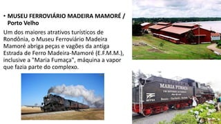 • MUSEU FERROVIÁRIO MADEIRA MAMORÉ /
Porto Velho
Um dos maiores atrativos turísticos de
Rondônia, o Museu Ferroviário Madeira
Mamoré abriga peças e vagões da antiga
Estrada de Ferro Madeira-Mamoré (E.F.M.M.),
inclusive a "Maria Fumaça", máquina a vapor
que fazia parte do complexo.
 